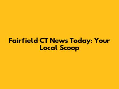 Fairfield CT News Today: Your Local Scoop