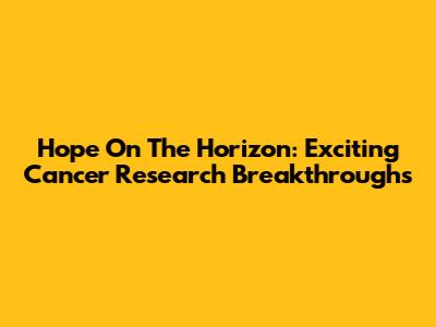 Hope On The Horizon: Exciting Cancer Research Breakthroughs